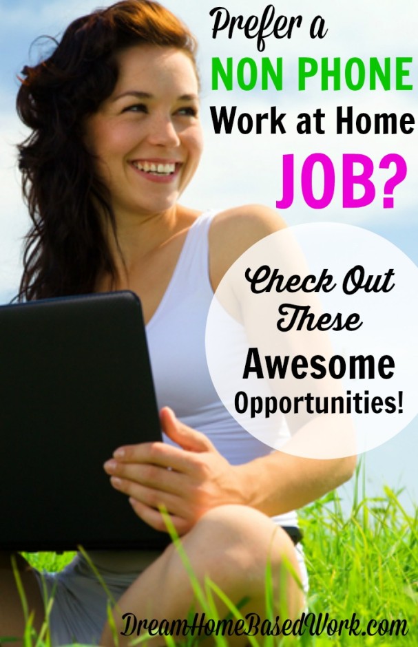 Prefer a non phone work at home job? Here is an awesome list of online jobs by category. Typically the work does not require you to talk to customers over the telephone. Some included in this list pay by the hour, some pay per task, or assignment you complete.